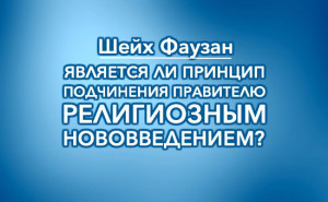 sheykh-fawzan-yavlyaetsya-li-princip=podchineniya-pravitelyu-religioznym-novovvedeniem